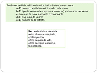 Realiza el análisis métrico de estos textos teniendo en cuenta:
a) El número de sílabas métricas de cada verso
b) El tipo de verso (arte mayor o arte menor) y el nombre del verso.
c) La clase de rima: asonante o consonante.
d) El esquema de la rima
e) El nombre de la estrofa.
Recuerde el alma dormida,
avive el seso e despierte,
contemplando,
cómo se pasa la vida,
cómo se viene la muerte,
tan callando.
 