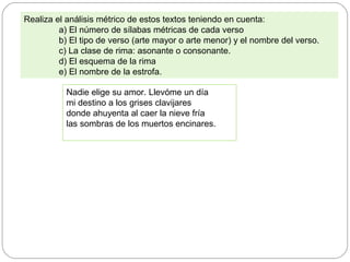 Realiza el análisis métrico de estos textos teniendo en cuenta:
a) El número de sílabas métricas de cada verso
b) El tipo de verso (arte mayor o arte menor) y el nombre del verso.
c) La clase de rima: asonante o consonante.
d) El esquema de la rima
e) El nombre de la estrofa.
Nadie elige su amor. Llevóme un día
mi destino a los grises clavijares
donde ahuyenta al caer la nieve fría
las sombras de los muertos encinares.
 