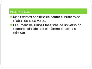 Medir versos consiste en contar el número de
sílabas de cada verso.
El número de sílabas fonéticas de un verso no
siempre coincide con el número de sílabas
métricas.
MEDIR VERSOS
 