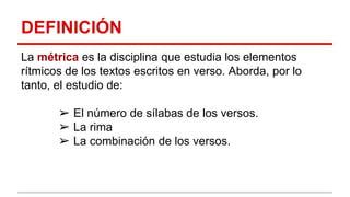 DEFINICIÓN
La métrica es la disciplina que estudia los elementos
rítmicos de los textos escritos en verso. Aborda, por lo
tanto, el estudio de:
➢ El número de sílabas de los versos.
➢ La rima
➢ La combinación de los versos.
 