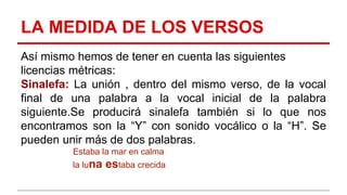 LA MEDIDA DE LOS VERSOS
Así mismo hemos de tener en cuenta las siguientes
licencias métricas:
Sinalefa: La unión , dentro del mismo verso, de la vocal
final de una palabra a la vocal inicial de la palabra
siguiente.Se producirá sinalefa también si lo que nos
encontramos son la “Y” con sonido vocálico o la “H”. Se
pueden unir más de dos palabras.
Estaba la mar en calma
la luna estaba crecida
 