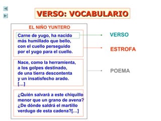 VERSO: VOCABULARIOVERSO: VOCABULARIO
EL NIÑO YUNTERO
Carne de yugo, ha nacido
más humillado que bello,
con el cuello perseguido
por el yugo para el cuello.
Nace, como la herramienta,
a los golpes destinado,
de una tierra descontenta
y un insatisfecho arado.
[…]
¿Quién salvará a este chiquillo
menor que un grano de avena?
¿De dónde saldrá el martillo
verdugo de esta cadena?[…]
VERSO
ESTROFA
POEMA
 