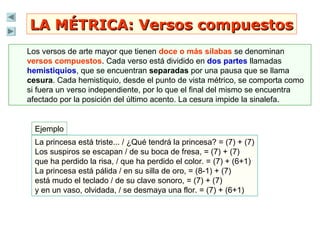 LA MÉTRICA: Versos compuestosLA MÉTRICA: Versos compuestos
Los versos de arte mayor que tienen doce o más sílabas se denominan
versos compuestos. Cada verso está dividido en dos partes llamadas
hemistiquios, que se encuentran separadas por una pausa que se llama
cesura. Cada hemistiquio, desde el punto de vista métrico, se comporta como
si fuera un verso independiente, por lo que el final del mismo se encuentra
afectado por la posición del último acento. La cesura impide la sinalefa.
Ejemplo
La princesa está triste... / ¿Qué tendrá la princesa? = (7) + (7)
Los suspiros se escapan / de su boca de fresa, = (7) + (7)
que ha perdido la risa, / que ha perdido el color. = (7) + (6+1)
La princesa está pálida / en su silla de oro, = (8-1) + (7)
está mudo el teclado / de su clave sonoro, = (7) + (7)
y en un vaso, olvidada, / se desmaya una flor. = (7) + (6+1)
 