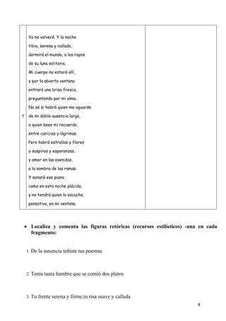 8
7
Yo no volveré. Y la noche
tibia, serena y callada,
dormirá el mundo, a los rayos
de su luna solitaria.
Mi cuerpo no estará allí,
y por la abierta ventana
entrará una brisa fresca,
preguntando por mi alma.
No sé si habrá quien me aguarde
de mi doble ausencia larga,
o quien bese mi recuerdo,
entre caricias y lágrimas.
Pero habrá estrellas y flores
y suspiros y esperanzas,
y amor en las avenidas,
a la sombra de las ramas.
Y sonará ese piano
como en esta noche plácida,
y no tendrá quien lo escuche
pensativo, en mi ventana.
 Localiza y comenta las figuras retóricas (recursos estilísticos) -una en cada
fragmento:
1. De la ausencia teñiste tus poemas
2. Tenía tanta hambre que se comió dos platos
3. Tu frente serena y firme,tu risa suave y callada
 