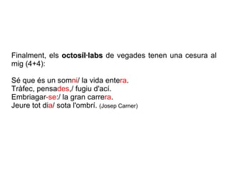 Finalment, els  octosíl·labs  de vegades tenen una cesura al mig (4+4): Sé que és un som ni / la vida ente ra . Tràfec, pensa des ,/ fugiu d'ací. Embriagar -se :/ la gran carre ra . Jeure tot di a / sota l'ombrí.  (Josep Carner) 