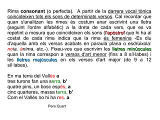 Rima  consonant  (o perfecta).  A partir de la  darrera vocal tònica   coincideixen tots els sons de determinats versos . Cal recordar que quan s'analitzen les rimes és costum anar escrivint una lletra (seguint l'ordre alfabètic) a la dreta de cada vers, que es va repetint a mesura que coincideixen els sons ( l'apòstrof  que hi ha al costat de cada rima indica que la rima  és femenina  -Es diu d'aquella amb els versos acabats en paraula plana o esdrúixola:  no ia,  à nima , etc.-). Fixeu-vos que escrivim les  lletres minúscules  quan la rima correspon a  versos d'art menor  (fins a 8 síl·labes) i les  lletres majúscules  en els versos d'art major (de 9 a 12 síl·labes). En ma terra del Vall ès   a tres turons fan una s erra ,  b' quatre pins, un bosc esp ès ,  a cinc quarteres, massa t erra .  b' Com el Vallès no hi ha r es .  a Pere Quart 