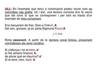 ULL:  En l'exemple que teniu a continuació podeu veure com  no coincideix cap grafia , tot i així, una lectura correcta ens fa veure que els sons sí que es corresponen i per tant es tracta d'un exemple de  rima consonant . Ens banyarem de frac: Som a l'intr oit .  A Del son, grosser, ja en parla Sigmund Fr eud   A J. V. Foix Rima  assonant . A partir de la  darrera vocal tònica, únicament coincideixen els sons vocàlics . Si s'allunya i no et m i r a ,  a' si t'és advers l'inst a nt,  b de plorar què en traur ie s?  a' Si et sent, neci, riur à .  b 