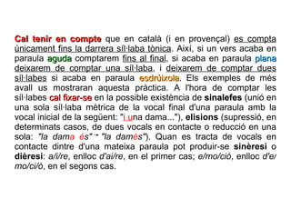 Cal tenir en compte  que en català (i en provençal)  es compta únicament fins la darrera síl·laba tònica . Així, si un vers acaba en paraula  aguda  comptarem  fins al final , si acaba en paraula  plana   deixarem de comptar una síl·laba , i  deixarem de comptar dues síl·labes  si acaba en paraula  esdrúixola . Els exemples de més avall us mostraran aquesta pràctica. A l'hora de comptar les síl·labes  cal fixar-se  en la possible existència de  sinalefes  (unió en una sola síl·laba mètrica de la vocal final d'una paraula amb la vocal inicial de la següent: " i u na dama..."),  elisions  (supressió, en determinats casos, de dues vocals en contacte o reducció en una sola:  "la dam a é s"   "la dam é s" ). Quan es tracta de vocals en contacte dintre d'una mateixa paraula pot produir-se  sinèresi  o  dièresi :  a/i/re , enlloc  d'ai/re , en el primer cas;  e/mo/ció , enlloc  d'e/mo/ci/ó , en el segons cas.  