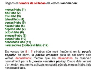 Segons el  nombre de síl·labes  els versos s' anomenen : monosíl·labs (1) bisíl·labs (2) trisíl·labs (3) tetrasíl·labs (4) pentasíl·labs (5) hexasíl·labs (6) heptasíl·labs (7)  octosíl·labs (8) enneasíl·labs (9) decasíl·labs (10) hendecasíl·labs (11)  i alexandrins (dodecasíl·labs) (12) Els versos de  5  i  7  síl·labes són molt freqüents en la  poesia popular ; en canvi, la  poesia amorosa  culta se sol servir dels versos  decasíl·labs ; mentre que els  alexandrins  es reserven normalment per a la  poesia narrativa (èpica) . Dintre dels versos d'art major,  els menys utilitzats en català són els enneasíl·labs i els hendecasíl·labs . 