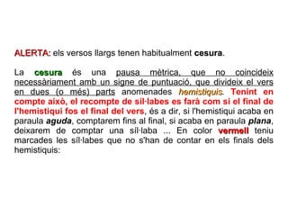 ALERTA:  els versos llargs tenen habitualment  cesura . La  cesura  és una  pausa mètrica, que no coincideix necessàriament amb un signe de puntuació, que divideix el vers en dues (o més) parts  anomenades  hemistiquis .  Tenint en compte això, el recompte de síl·labes es farà com si el final de l'hemistiqui fos el final del vers , és a dir, si l'hemistiqui acaba en paraula  aguda , comptarem fins al final, si acaba en paraula  plana , deixarem de comptar una síl·laba ... En color  vermell  teniu marcades les síl·labes que no s'han de contar en els finals dels hemistiquis:  
