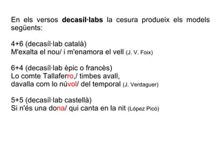 En els versos  decasíl·labs  la cesura produeix els models següents: 4+6 (decasíl·lab català) M'exalta el nou/ i m'enamora el vell  (J. V. Foix) 6+4 (decasíl·lab èpic o francès) Lo comte Tallafer ro ,/ timbes avall, davalla com lo nú vol / del temporal  (J. Verdaguer) 5+5 (decasíl·lab castellà) Si n'és una do na / qui canta en la nit  (López Picó) 