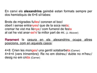 En canvi els  alexandrins  gairebé estan formats sempre per dos hemistiquis de 6+6 síl·labes: Brots de migrades fu lles / coronen el bocí obert i sense entra nyes / que de la soca res ta ; cremar he vist ma lle nya ;/ com fumerol de fes ta al cel he vist anar- se'n / la millor part de mi.  (J. Alcover) Rarament  la  cesura en els alexandrins ocupa altres posicions, com en aquests casos : 4+8: Crien les mon ges / una gentil sotabarbe ta  (Carner) 4+4+4 (vers trimembre): Re no em distreu;/ dubte no m'heu;/ desig no em cri da   (Carner) 