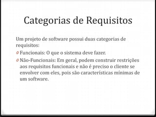 Categorias de Requisitos
Um projeto de software possui duas categorias de
requisitos:
0 Funcionais: O que o sistema deve fazer.
0 Não-Funcionais: Em geral, podem construir restrições
  aos requisitos funcionais e não é preciso o cliente se
  envolver com eles, pois são características mínimas de
  um software.
 