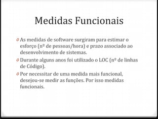 Medidas Funcionais
0 As medidas de software surgiram para estimar o
  esforço (nº de pessoas/hora) e prazo associado ao
  desenvolvimento de sistemas.
0 Durante alguns anos foi utilizado o LOC (nº de linhas
  de Código).
0 Por necessitar de uma medida mais funcional,
  desejou-se medir as funções. Por isso medidas
  funcionais.
 