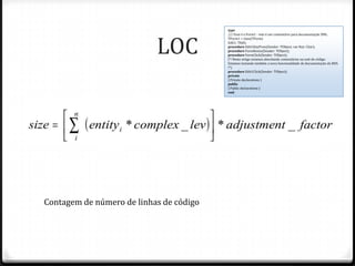 type




                           LOC
                                         /// Esse é o Form1 - este é um comentário para documentação XML.
                                         TForm1 = class(TForm)
                                         Edit1: TEdit;
                                         procedure Edit1KeyPress(Sender: TObject; var Key: Char);
                                         procedure FormResize(Sender: TObject);
                                         procedure FormClick(Sender: TObject);
                                         (*! Neste artigo estamos abordando comentários na unit de código.
                                         Estamos testando também a nova funcionalidade de documentação do BDS.
                                         !*)
                                         procedure Edit1Click(Sender: TObject);
                                         private
                                         { Private declarations }
                                         public
                                         { Public declarations }
                                         end;




Contagem de número de linhas de código
 