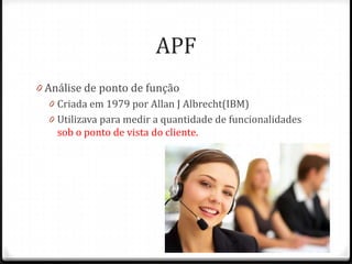 APF
0 Análise de ponto de função
   0 Criada em 1979 por Allan J Albrecht(IBM)
   0 Utilizava para medir a quantidade de funcionalidades
     sob o ponto de vista do cliente.
 