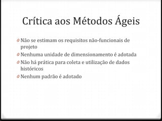 Crítica aos Métodos Ágeis
0 Não se estimam os requisitos não-funcionais de
  projeto
0 Nenhuma unidade de dimensionamento é adotada
0 Não há prática para coleta e utilização de dados
  históricos
0 Nenhum padrão é adotado
 