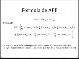 Formula de APF




A primeira parte da formula expressa o PSUt, tamanho das atividades técnicas e
a segunda parte PSUqm o peso das atividades qualitativas(q) e de gerenciamento (m).
 