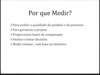 Por que Medir?
0 Para avaliar a qualidade do produto e do processo
0 Para gerenciar o projeto
0 Proporcionar bases de comparação
0 Avaliar e tomar decisões
0 Medir, estimar , com base no histórico
 
