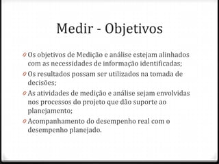 Medir - Objetivos
0 Os objetivos de Medição e análise estejam alinhados
  com as necessidades de informação identificadas;
0 Os resultados possam ser utilizados na tomada de
  decisões;
0 As atividades de medição e análise sejam envolvidas
  nos processos do projeto que dão suporte ao
  planejamento;
0 Acompanhamento do desempenho real com o
  desempenho planejado.
 