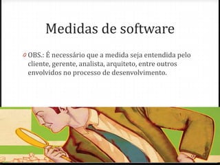 Medidas de software
0 OBS.: É necessário que a medida seja entendida pelo
 cliente, gerente, analista, arquiteto, entre outros
 envolvidos no processo de desenvolvimento.
 