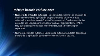 Métrica basada en funciones 
• Número de entradas externas : Las entradas externas se originan de 
un usuario o de otra aplicación proporcionando distintos datos 
orientados a aplicación o información de control. Con frecuencia, las 
entradas son usadas para actualizar archivos lógicos internos (ALI). 
Hay que distinguir entradas de consultas, que se cuentan por 
separado. 
• Número de salidas externas: Cada salida externa son datos derivados 
dentro de la aplicación que ofrecen información al usuario. 
 