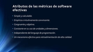 Atributos de las métricas de software 
efectivas 
• Simple y calculable. 
• Empírica e intuitivamente convincente. 
• Cong...