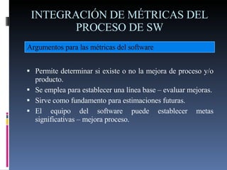 INTEGRACIÓN DE MÉTRICAS DEL PROCESO DE SW <ul><li>Permite determinar si existe o no la mejora de proceso y/o producto. </l...