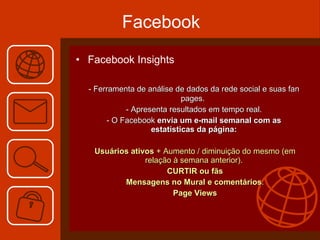 Facebook Facebook Insights -  Ferramenta de análise de dados da rede social e suas fan pages.  - Apresenta resultados em tempo real. - O Facebook  envia um e-mail semanal com as estatísticas da página:   Usuários ativos  + Aumento / diminuição do mesmo (em relação à semana anterior).   CURTIR   ou fãs   Mensagens no Mural e comentários .   Page Views 