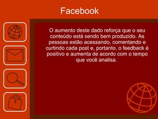 Facebook O aumento deste dado reforça que o seu conteúdo está sendo bem produzido. As pessoas estão acessando, comentando e curtindo cada post e, portanto, o feedback é positivo e aumenta de acordo com o tempo que você analisa.  