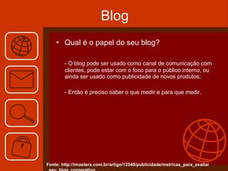 Blog Qual é o papel do seu blog? - O blog pode ser usado como canal de comunicação com clientes, pode estar com o foco para o público interno, ou ainda ser usado como publicidade de novos produtos; - Então é preciso saber o que medir e para que medir. Fonte: http://imasters.com.br/artigo/12540/publicidade/metricas_para_avaliar _seu_blog_corporativo 