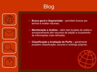 Blog Busca geral e Segmentada  – permitem buscar por termos e avaliar volumes; Monitoração e Análise  – além das funções de coleta e armazenamento têm recursos de adição e cruzamento de informações mais refinadas. Classificação e Avaliação de Perfis  – geralmente propõem classificação, escores e rankings próprios. 