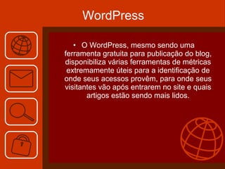 WordPress O WordPress, mesmo sendo uma ferramenta gratuita para publicação do blog, disponibiliza várias ferramentas de métricas extremamente úteis para a identificação de onde seus acessos provêm, para onde seus visitantes vão após entrarem no site e quais artigos estão sendo mais lidos. 