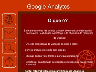 Google Analytcs O que é? É uma ferramenta  de análise da web, com objetivo empresarial que fornece  visibilidade do tráfego e da eficiência do marketing  do website; Oferece estatísticas de visitação de sites e blogs; -  Serviço gratuito oferecido pela Google; Idiomas disponíveis: Inglês e português brasileiro; Estratégia  para tomada de decisões em negócios relacionados a Internet; Fonte: http://pt.wikipedia.org/wiki/Google_Analytics 