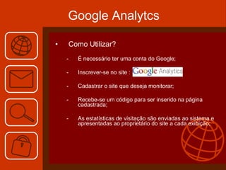 Como Utilizar? É necessário ter uma conta do Google; Inscrever-se no site : Cadastrar o site que deseja monitorar; Recebe-se um código para ser inserido na página cadastrada; As estatísticas de visitação são enviadas ao sistema e apresentadas ao proprietário do site a cada exibição;  Google Analytcs 