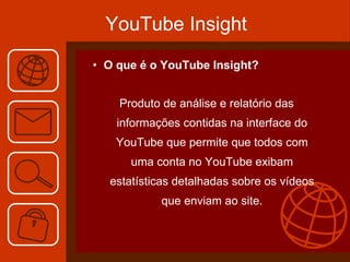 YouTube Insight O que é o YouTube Insight? Produto de análise e relatório das informações contidas na interface do YouTube que permite que todos com uma conta no YouTube exibam estatísticas detalhadas sobre os vídeos que enviam ao site. 