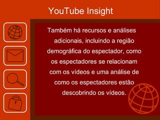 YouTube Insight Também há recursos e análises adicionais, incluindo a região demográfica do espectador, como os espectadores se relacionam com os vídeos e uma análise de como os espectadores estão descobrindo os vídeos. 