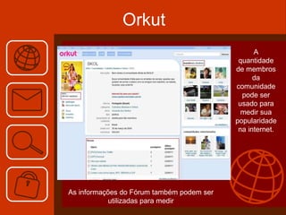 Orkut A quantidade de membros da comunidade pode ser usado para medir sua popularidade na internet. As informações do Fórum também podem ser utilizadas para medir 
