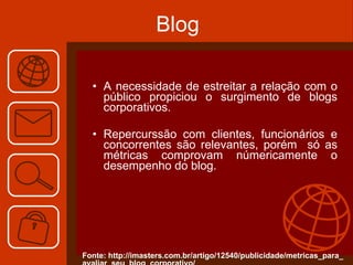 Blog A necessidade de estreitar a relação com o público propiciou o surgimento de blogs corporativos. Repercurssão com clientes, funcionários e concorrentes são relevantes, porém  só as métricas comprovam númericamente o desempenho do blog. Fonte: http://imasters.com.br/artigo/12540/publicidade/metricas_para_ avaliar_seu_blog_corporativo/ 