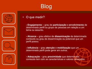 Blog O que medir? - Engajamento  – grau de  participação  e  envolvimento  de determinado perfil ou grupo de pessoas em relação a um tema ou assunto. - Alcance  – grau efetivo de  disseminação  de determinado conteúdo ou grau de disseminação ou potencial que um perfil possui. - Influência  – grau  atenção  e  mobilização  que um determinado perfil pode gerar em outros. - Adequação  – grau  proximidade  que determinado conteúdo tem com as características e valores desejados. 