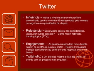 Twitter Influência  -  Indica o nível de alcance do perfil de determinado usuário no twitter.É representado pelo número de seguidores e quantidades de cliques; Relevância  -  Seus tweets são ou não considerados, vistos, por outras pessoas? –  Como medir: retweets, trending topics (TT’s); Engajamento  –  As pessoas respondem meus tweets, sabem da existência do meu perfil? – Replies (respostas), menção (considerar seu perfil em uma resposta, ou em um tweet); Twitaholic :  é um site que mostra a lista, top twitter de acordo com as pessoas mais seguidas. 