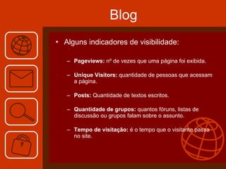 Blog Alguns indicadores de visibilidade: Pageviews:  nº de vezes que uma página foi exibida. Unique Visitors:  quantidade de pessoas que acessam a página. Posts:  Quantidade de textos escritos. Quantidade de grupos:  quantos fóruns, listas de discussão ou grupos falam sobre o assunto. Tempo de visitação:  é o tempo que o visitante passa no site. 