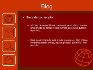 Blog Taxa de conversão número de comentários + retornos (respostas) durante um período de tempo / pelo número de envios durante o período. Será possível medir mês a mês quanto seu blog cresce em participantes ativos, aquele pessoal que entra, lê e participa. 