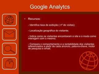 Recursos: - Identifica taxa de exibição ( nº de visitas); - Localização geográfica do visitante; - Indica como os visitantes encontraram o site e o modo como interagem com o mesmo; - Compara o comportamento e a rentabilidade dos visitantes referenciados a partir de cada anúncio, palavra-chave, motor de pesquisa e email; Google Analytcs 
