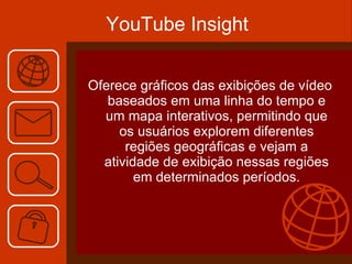 YouTube Insight Oferece gráficos das exibições de vídeo baseados em uma linha do tempo e um mapa interativos, permitindo que os usuários explorem diferentes regiões geográficas e vejam a atividade de exibição nessas regiões em determinados períodos. 