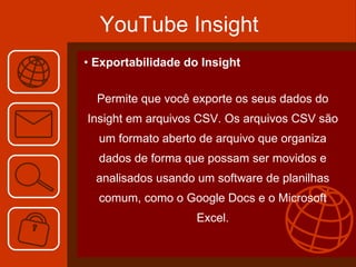 YouTube Insight Exportabilidade do Insight Permite que você exporte os seus dados do Insight em arquivos CSV. Os arquivos CSV são um formato aberto de arquivo que organiza dados de forma que possam ser movidos e analisados usando um software de planilhas comum, como o Google Docs e o Microsoft Excel. 