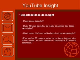 YouTube Insight Exportabilidade do Insight - O que posso exportar? - Quais filtros de período e de região se aplicam aos dados exportados? - Quais dados históricos estão disponíveis para exportação? - E se eu tiver 20 vídeos e quiser ver os dados de todos eles em um arquivo, eu tenho de fazer o download de 20 arquivos separados? 