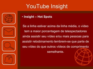YouTube Insight Insight – Hot Spots Se a linha estiver acima da linha média, o vídeo tem a maior porcentagem de telespectadores ainda assistir seu vídeo e/ou mais pessoas para assistir rebobinamento lembrem-se que parte de seu vídeo do que outros vídeos de comprimento semelhante. 