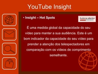 YouTube Insight Insight – Hot Spots É uma medida global da capacidade do seu vídeo para manter a sua audiência. Este é um bom indicador da capacidade do seu vídeo para prender a atenção dos telespectadores em comparação com os vídeos de comprimento semelhante. 