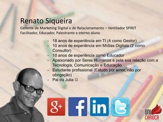 Renato Siqueira
Gerente de Marketing Digital e de Relacionamento – Ventilador SPIRIT
Facilitador, Educador, Palestrante e eterno aluno
- 18 anos de experiência em TI (4 como Gestor)
- 10 anos de experiência em Mídias Digitais (2 como
Consultor)
- 10 anos de experiência como Educador
- Apaixonado por Seres Humanos e pela sua relação com a
Tecnologia, Comunicação e Educação
- Estudante profissional (Estudo por amor, não por
obrigação)
- Pai da Julia 
 